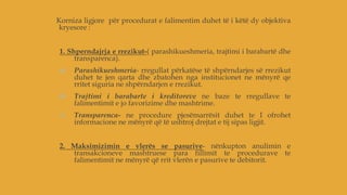 Korniza ligjore për procedurat e falimentim duhet të i këtë dy objektiva
kryesore :
1. Shperndajrja e rrezikut-( parashikueshmeria, trajtimi i barabartë dhe
transparenca).
a) Parashikueshmeria- rregullat përkatëse të shpërndarjes së rrezikut
duhet te jen qarta dhe zbatohen nga institucionet ne mënyrë qe
rritet siguria ne shpërndarjen e rrezikut.
b) Trajtimi i barabarte i kreditoreve ne baze te rregullave te
falimentimit e jo favorizime dhe mashtrime.
c) Transparenca- ne procedure pjesëmarrësit duhet te I ofrohet
informacione ne mënyrë që të ushtroj drejtat e tij sipas ligjit.
2. Maksimizimin e vlerës se pasurive- nënkupton anulimin e
transakcioneve mashtruese para fillimit te procedurave te
falimentimit ne mënyrë që rrit vlerën e pasurive te debitorit.
 