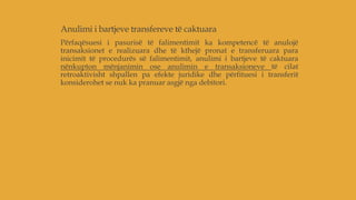 Anulimi i bartjeve transfereve të caktuara
Përfaqësuesi i pasurisë të falimentimit ka kompetencë të anulojë
transaksionet e realizuara dhe të kthejë pronat e transferuara para
inicimit të procedurës së falimentimit, anulimi i bartjeve të caktuara
nënkupton mënjanimin ose anulimin e transaksioneve të cilat
retroaktivisht shpallen pa efekte juridike dhe përfituesi i transferit
konsiderohet se nuk ka pranuar asgjë nga debitori.
 