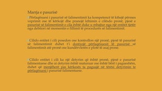 Marrja e pasurisë
Përfaqësuesi i pasurisë së falimentimit ka kompetencë të kthejë përmes
veprimit ose të kërkojë dhe pranojë kthimin e cilësdo pronë, pjesë e
pasurisë së falimentimit e cila është duke u mbajtur nga një entitet tjetër
nga debitori në momentin e fillimit të procedurës së falimentimit.
Cilido entitet i cili posedon ose kontrollon një pronë, pjesë të pasurisë
së falimentimit duhet t’i dorëzojë përfaqësuesit të pasurisë së
falimentimit atë pronë ose kundërvlerën e plotë të asaj prone.
Cilido entitet i cili ka një detyrim që është pronë, pjesë e pasurisë
falimentuese dhe ai detyrim është maturuar ose është bërë i pagueshëm,
duhet që menjëherë pas kërkesës ta paguajë në tërësi detyrimin te
përfaqësuesi i pasurisë falimentuese.
 