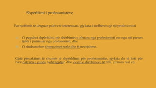 Shpërblimi i profesionistëve
Pas njoftimit të dërguar palëve të interesuara, gjykata ë urdhëron që një profesionisti:
a) t’i paguhet shpërblimi për shërbimet e ofruara nga profesionisti ose nga një person
tjetër i punësuar nga profesionisti; dhe
b) t’i rimbursohen shpenzimet reale dhe të nevojshme.
Gjatë përcaktimit të shumës së shpërblimit për profesionistin, gjykata do të ketë për
bazë natyrën e punës, kohëzgjatjen dhe vlerën e shërbimeve të tilla, çmimin real etj.
 