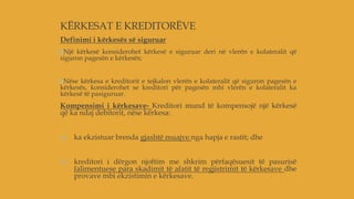 KËRKESAT E KREDITORËVE
Definimi i kërkesës së siguruar
Një kërkesë konsiderohet kërkesë e siguruar deri në vlerën e kolateralit që
siguron pagesën e kërkesës;
Nëse kërkesa e kreditorit e tejkalon vlerën e kolateralit që siguron pagesën e
kërkesës, konsiderohet se kreditori për pagesën mbi vlerën e kolateralit ka
kërkesë të pasiguruar.
Kompensimi i kërkesave- Kreditori mund të kompensojë një kërkesë
që ka ndaj debitorit, nëse kërkesa:
a) ka ekzistuar brenda gjashtë muajve nga hapja e rastit; dhe
b) kreditori i dërgon njoftim me shkrim përfaqësuesit të pasurisë
falimentuese para skadimit të afatit të regjistrimit të kërkesave dhe
provave mbi ekzistimin e kërkesave.
 
