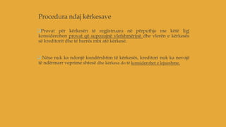 Procedura ndaj kërkesave
Provat për kërkesën të regjistruara në përputhje me këtë ligj
konsiderohen provat që supozojnë vlefshmërinë dhe vlerën e kërkesës
së kreditorit dhe të barrës mbi atë kërkesë.
 Nëse nuk ka ndonjë kundërshtim të kërkesës, kreditori nuk ka nevojë
të ndërmarr veprime shtesë dhe kërkesa do të konsiderohet e lejueshme.
 