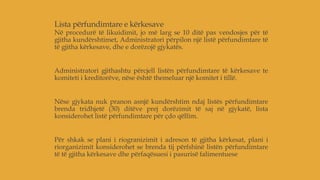 Lista përfundimtare e kërkesave
Në procedurë të likuidimit, jo më larg se 10 ditë pas vendosjes për të
gjitha kundërshtimet, Administratori përpilon një listë përfundimtare të
të gjitha kërkesave, dhe e dorëzojë gjykatës.
Administratori gjithashtu përcjell listën përfundimtare të kërkesave te
komiteti i kreditorëve, nëse është themeluar një komitet i tillë.
Nëse gjykata nuk pranon asnjë kundërshtim ndaj listës përfundimtare
brenda tridhjetë (30) ditëve prej dorëzimit të saj në gjykatë, lista
konsiderohet listë përfundimtare për çdo qëllim.
Për shkak se plani i riogranizimit i adreson të gjitha kërkesat, plani i
riorganizimit konsiderohet se brenda tij përfshinë listën përfundimtare
të të gjitha kërkesave dhe përfaqësuesi i pasurisë falimentuese
 