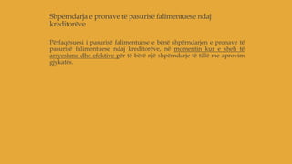 Shpërndarja e pronave të pasurisë falimentuese ndaj
kreditorëve
Përfaqësuesi i pasurisë falimentuese e bënë shpërndarjen e pronave të
pasurisë falimentuese ndaj kreditorëve, në momentin kur e sheh të
arsyeshme dhe efektive për të bërë një shpërndarje të tillë me aprovim
gjykatës.
 