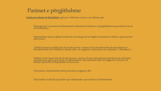 Parimet e përgjithshme
Gjatë procedurës së likuidimit, gjykata i ndërmerr masat e nevojshme për;
1. Përfaqësuesi i pasurisë së falimentimit maksimizon kthimin e përgjithshëm të pasurisë në favor
të kreditorëve;
2. Shpërndarjet ndaj të gjithë kreditorëve të kategorisë së njëjtë të prioriteteve bëhen sipas parimit
pari passu;
3. Debitori person juridik nuk do të jetë pronar i aseteve të tij në përfundim të procedurës së
likuidimit dhe do të fshihet si biznes aktiv në regjistrin e bizneseve me shënimin “i likuiduar”;
4. Debitori individual nuk do të jetë pronar i aseteve të tij të shfrytëzuara për biznes të cilat janë
administruar gjatë procedurës së falimentimit, dhe shënohet edhe në regjistrin e kredive të
Bankës Qendrore të Republikës së Kosovës;
5. Procedura e falimentimit është procedurë urgjente; dhe
6. Nuk lejohet asnjë lloj pezullimi apo ndërprerje e procedurës së falimentimit.
 