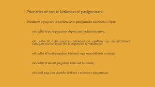 Prioritetet në mes të kërkesave të pasigururara
Prioritetet e pagesës së kërkesave të pasiguruara radhiten si vijon:
1. në radhë të parë paguhen shpenzimet administrative;
2. në radhë të dytë paguhen kërkesat që rrjedhin nga marrëdhëniet
familjare ose kërkesat për kompenzim të viktimave;
3. në radhë të tretë paguhen kërkesat nga marrëdhënia e punës;
4. në radhë të katërt paguhen kërkesat tatimore;
5. në fund paguhet çfarëdo kërkese e mbetur e pasiguruar.
 