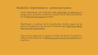 Realizimi i shpërndarjeve - parimi pari passu
1. Asnjë shpërndarje nuk realizohet ndaj asnjë klase të kërkesave të
pasiguruara, përderisa kreditorët në klasët më të larta me prioritet
më të lartë nuk janë paguar në tërësi.
2. Shpërndarje e realizuar do të konsiderohet çfarëdo pagese që ka
pranuar kreditori për një detyrim të debitorit nga cilido burim tjetër
ndaj pasurisë falimentuese.
3. Nëse nuk ka mjete për t’u paguar në tërësi një klasë e kreditorëve,
atëherë shpërndarja do të bëhet pari passu në mes të kreditorëve të
asaj klase.
 