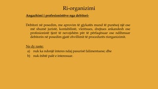 Angazhimi i profesionistëve nga debitori-
Debitori në posedim, me aprovim të gjykatës mund të punësoj një ose
më shumë juristë, kontabilistë, vlerësues, drejtues ankandesh ose
profesionistë tjerë të nevojshëm për të përfaqësuar ose ndihmuar
debitorin në posedim gjatë zhvillimit të procedurës riorganizimit.
Ne dy raste:
a) nuk ka ndonjë interes ndaj pasurisë falimentuese; dhe
b) nuk është palë e interesuar.
Ri-organizimi
 