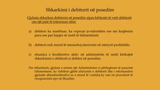 Gjykata shkarkon debitorin në posedim sipas kërkesës të vetë debitorit
ose një pale të interesuar nëse:
a) debitori ka mashtuar, ka vepruar jo-ndershëm ose me keqbesim
para ose pas hapjes së rastit të falimentimit;
b) debitori nuk mund të menaxhoj afarizmin në mënyrë profitabile;
c) shumica e kreditorëve aktiv në adminsitrim të rastit kërkojnë
shkarkimin e debitorit si debitor në posedim.
Pas shkarkimit, gjykata e emron një Administrator si përfaqësues të pasurisë
falimentuese, ky rishikon gjithë afarizmin e debitorit dhe i rekomandon
gjykatës dhemkreditorëve se a mund të vazhdoj ky rast në procedurë të
riorganizimit apo në likuidim.
Shkarkimi i debitorit në posedim
 