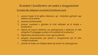 Të drejtat dhe obligimet e komitetit të kreditorëve janë:
1. pranon kopje të të gjitha shkresave që i drejtohen gjykatës nga
debitori në posedim,
2. punëson profesionistë;
3. pranon vendimet e gjykatës të cilat ndikojnë në të drejtat e
kreditorëve;
4. thërret në seancë debitorin ose përfaqësuesit e debitorit, të cilët
obligohet t’I përgjigjen pyetjeve të komitetit të kreditorëve’
5. Shpërndan informacionin e marr nga kreditorët;
6. përgatit rekomandime për planin e riorganizimit për të cilin
votojnë kreditorët;
7. çfarëdo të drejte ose obligimi tjetër që mund t’ia caktoj gjykata.
Komiteti i kreditorëve në rastin e riorganizimit
 