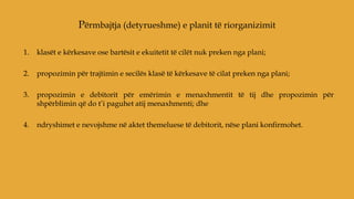 1. klasët e kërkesave ose bartësit e ekuitetit të cilët nuk preken nga plani;
2. propozimin për trajtimin e secilës klasë të kërkesave të cilat preken nga plani;
3. propozimin e debitorit për emërimin e menaxhmentit të tij dhe propozimin për
shpërblimin që do t’i paguhet atij menaxhmenti; dhe
4. ndryshimet e nevojshme në aktet themeluese të debitorit, nëse plani konfirmohet.
Përmbajtja (detyrueshme) e planit të riorganizimit
 
