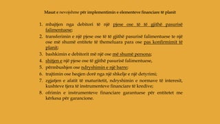 1. mbajtjen nga debitori të një pjese ose të të gjithë pasurisë
falimentuese;
2. transferimin e një pjese ose të të gjithë pasurisë falimentuese te një
ose më shumë entitete të themeluara para ose pas konfirmimit të
planit;
3. bashkimin e debitorit më një ose më shumë persona;
4. shitjen e një pjese ose të gjithë pasurisë falimentuese,
5. përmbushjen ose ndryshimin e një barre;
6. trajtimin ose heqjen dorë nga një shkelje e një detyrimi;
7. zgjatjen e afatit të maturitetit, ndryshimin e normave të interesit,
kushteve tjera të instrumenteve financiare të kredive;
8. ofrimin e instrumenteve financiare garantuese për entitetet me
kërkesa për garancione.
Masat e nevojshme për implementimin e elementeve financiare të planit
 