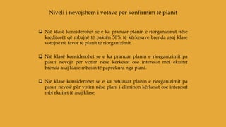  Një klasë konsiderohet se e ka pranuar planin e riorganizimit nëse
kreditorët që mbajnë të paktën 50% të kërkesave brenda asaj klase
votojnë në favor të planit të riorganizimit.
 Një klasë konsiderohet se e ka pranuar planin e riorganizimit pa
pasur nevojë për votim nëse kërkesat ose interesat mbi ekuitet
brenda asaj klase mbesin të paprekura nga plani.
 Një klasë konsiderohet se e ka refuzuar planin e riorganizimit pa
pasur nevojë për votim nëse plani i eliminon kërkesat ose interesat
mbi ekuitet të asaj klase.
Niveli i nevojshëm i votave për konfirmim të planit
 