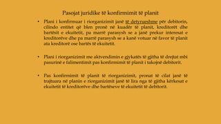 • Plani i konfirmuar i riorganizimit janë të detyrueshme për debitorin,
cilindo entitet që blen pronë në kuadër të planit, kreditorët dhe
bartësit e ekuitetit, pa marrë parasysh se a janë prekur interesat e
kreditorëve dhe pa marrë parasysh se a kanë votuar në favor të planit
ata kreditorë ose bartës të ekuitetit.
• Plani i riorganizimit me aktvendimin e gjykatës të gjitha të drejtat mbi
pasurinë e falimentimit pas konfirmimit të planit i takojnë debitorit.
• Pas konfirmimit të planit të riorganizimit, pronat të cilat janë të
trajtuara në planin e riorganizimit janë të lira nga të gjitha kërkesat e
ekuitetit të kreditorëve dhe bartëseve të ekuitetit të debitorit.
Pasojat juridike të konfirmimit të planit
 
