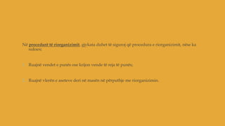 Në procedurë të riorganizimit, gjykata duhet të siguroj që procedura e riorganizimit, nëse ka
sukses;
1. Ruajnë vendet e punës ose krijon vende të reja të punës;
2. Ruajnë vlerën e aseteve deri në masën në përputhje me riorganizimin.
 