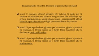  mund t’i paraqes kërkesë gjykatës për detyrim të palës për të
vepruar në përputhje me planin e riorganizimit dhe të kërkojë nga
gjykata kompenzimin e dëmit sikurse plani i organizimit të jetë një
kontratë sipas dispozitave të ligjit për marrëdhënie detyrimore;
 mund t’i paraqes kërkesë gjykatës për të anuluar pjesën e planit të
pa realizuar, të tërheq lirimin që i është dhënë kreditorit dhe ta
shndërrojë rastin në likuidim;
 mund t’i paraqes kërkesë gjykatës për të anuluar pjesën e planit të
pa realizuar, të tërheq lirimin që i është dhënë kreditorit dhe ta
pushon rastin.
Pasojat juridike në rast të dështimit të përmbushjes së planit
 