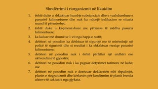 1. është duke u shkaktuar humbje substanciale dhe e vazhdueshme e
pasurisë falimentuese dhe nuk ka ndonjë indikacion se situata
mund të përmisohet;
2. është duke u keqmenaxhuar me përmasa të mëdha pasuria
falimentuese;
3. ka kaluar më shumë se 1 vit nga hapja e rastit;
4. debitori në posedim ka dështuar të sigurojë ose të mirëmbajë një
policë të sigurimit dhe si rezultat i ka shkaktuar rreziqe pasurisë
falimentuese;
5. debitori në posedim nuk i është përfillur një urdhëri ose
aktvendimi të gjykatës;
6. debitori në posedim nuk i ka paguar detyrimet tatimore në kohë;
ose
7. debitori në posedim nuk e dorëzuar deklaratën mbi shpalosjet,
planin e riogranizmit dhe kërkesën për konfirmim të planit brenda
afateve të caktuara nga gjykata.
Shndërrimi i riorganizmit në likuidim
 