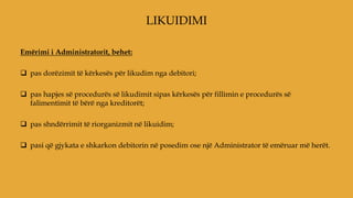 Emërimi i Administratorit, behet:
 pas dorëzimit të kërkesës për likudim nga debitori;
 pas hapjes së procedurës së likudimit sipas kërkesës për fillimin e procedurës së
falimentimit të bërë nga kreditorët;
 pas shndërrimit të riorganizmit në likuidim;
 pasi që gjykata e shkarkon debitorin në posedim ose një Administrator të emëruar më herët.
LIKUIDIMI
 