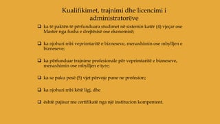  ka të paktën të përfunduara studimet në sistemin katër (4) vjeçar ose
Master nga fusha e drejtësisë ose ekonomisë;
 ka njohuri mbi veprimtaritë e bizneseve, menaxhimin ose mbylljen e
bizneseve;
 ka përfunduar trajnime profesionale për veprimtaritë e bizneseve,
menaxhimin ose mbylljen e tyre;
 ka se paku pesë (5) vjet përvoje pune ne profesion;
 ka njohuri mbi këtë ligj, dhe
 është pajisur me certifikatë nga një institucion kompentent.
Kualifikimet, trajnimi dhe licencimi i
administratorëve
 