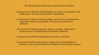  personat të cilët kanë lidhje familjare ose biznesi me gjyqtarin i cili
është duke e zhvilluar procedurën e falimentimit;
 personat të cilët kanë lidhje familjare ose biznesi me debitorët ose
nëpunësit, drejtoret, punonjësit, aksionaret ose kreditoret e
debitorit;
 personat të cilët janë nëpunës, drejtor, punonjës, aksionarë të
konkurrenteve të drejtpërdrejt të biznesit të debitorit;
 personat të cilët kanë falimentuar në kohen e emërimit;
 personat të cilët në përputhje me ligjet e tjera të Republikës së
Kosovës, nuk mund të emërohen si drejtore të një shoqërie tregtare.
Për Administrator falimentues nuk mund të caktohen:
 