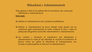 Nëse gjykata e sheh të nevojshme dhe të arsyeshme, ajo vendos për
shkarkimin e Administratorit
Keto raste:
 dëshmi se Administratori nuk i plotëson kualifikimet;
 dëshmi se Administratori ka kryer ndonjë vepër penale ose ka
mashtruar gjatë administrimit të rastit, rrethana të cilat e vejnë në
pikëpyetje integritetin moral dhe ndershmërinë e Administratorit;
 me votimin e shumicës së kreditorëve për shkarkimin e
admnistratorit te rastit në një mbledhje të veçantë të kreditorëve të
thirrur vetëm me qëllim të shkarkimit të Administratori, ose
kryerjes se pakenaqshme te detyrave te administratorit.
Shkarkimi i Administratorit
 