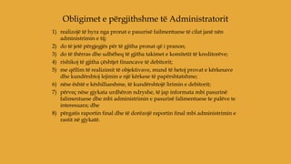 1) realizojë të hyra nga pronat e pasurisë failmentuese të cilat janë nën
administrimin e tij;
2) do të jetë përgjegjës për të gjitha pronat që i pranon;
3) do të thërras dhe udhëheq të gjitha takimet e komitetit të kreditorëve;
4) rishikoj të gjitha çështjet financave të debitorit;
5) me qëllim të realizimit të objektivave, mund të hetoj provat e kërkesave
dhe kundërshtoj lejimin e një kërkese të papërshtatshme;
6) nëse është e këshillueshme, të kundërshtojë lirimin e debitorit;
7) përveç nëse gjykata urdhëron ndryshe, të jap informata mbi pasurinë
falimentuese dhe mbi administrimin e pasurisë falimentuese te palëve te
interesuara; dhe
8) përgatis raportin final dhe të dorëzojë raportin final mbi administrimin e
rastit në gjykatë.
Obligimet e përgjithshme të Administratorit
 