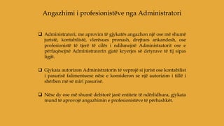  Administratori, me aprovim të gjykatës angazhon një ose më shumë
juristë, kontabilistë, vlerësues pronash, drejtues ankandesh, ose
profesionistë të tjerë të cilës i ndihmojnë Administratorit ose e
përfaqësojnë Administratorin gjatë kryerjes së detyrave të tij sipas
ligjit.
 Gjykata autorizon Administratorin të veprojë si jurist ose kontabilist
i pasurisë falimentuese nëse e konsideron se një autorizim i tillë i
shërben më së miri pasurisë.
 Nëse dy ose më shumë debitorë janë entitete të ndërlidhura, gjykata
mund të aprovojë angazhimin e profesionistëve të përbashkët.
Angazhimi i profesionistëve nga Administratori
 