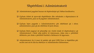  Administratori paguhet bazuar në shpërndarjet që i bëhen kreditorëve.
 Gjykata duhet të aprovojë shpërblimin dhe mbulesën e shpenzimeve të
Administratorit, para se të paguhet Administratori.
 Gjykata lejon pagesën e Administratorëve për shërbimet që i ofron
administratori, pasi që ato shërbime të jenë ofruar;
 Gjykata bënë pagesat në përputhje me vlerën totale të shpërndarjeve që
Administratori i bënë ndaj palëve të interesuara, duke mos e përfshirë
debitorin, por duke e përfshirë bartësit e kërkesave të siguruara.
 Administratori do ti marr të paktën një qind (100) Euro si shpërblim për
secilin rast në të cilin ka shërbyer si Administrator falimentues.
Shpërblimi i Administratorit
 