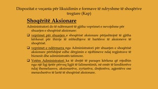 Shoqëritë Aksionare
Administratori do të ndërmarrë të gjitha veprimet e nevojshme për
shuarjen e shoqërisë aksionare:
 veprimet për shuarjen e shoqërisë aksionare përjashtojnë të gjitha
kërkesat për thirrje të mbledhjeve të bartësve të aksioneve të
shoqërisë.
 veprimet e ndërmarra nga Administratori për shuarjen e shoqërisë
aksionare përfshijnë edhe dërgimin e njoftimeve ndaj regjistrave të
biznesit dhe administratës tatimore.
 Vetëm Administratori ka të drejtë të paraqes kërkesa që rrjedhin
nga një ligj tjetër përveq ligjit të falimentimit, në emër të kreditorëve
ndaj themeluesve, aksionarëve, zyrtarëve, drejtorëve, agjentëve ose
menaxherëve të lartë të shoqërisë aksionare.
Dispozitat e veçanta për likuidimin e formave të ndryshme të shoqërive
tregtare (Kap)
 