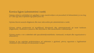 Korniza ligjore (administrimi i rastit)
Gjykata duhet te përfshihet në zgjedhjen e mos marrëveshjeve në procedurë të falimentimit, jo ma larg
se 7 dite nga dita e njoftimit nga palët.(neni 10)
Gjykata therret seancën dëgjimore dhe merr aktvendim për administrimin e rastit;
Gjykata cakton profesionist të kualifikuar( likuiduesit dhe administratorët) që kanë funksion
(regjistrimin, vlerësimin e pasurive dhe detyrimeve, dhe menaxhimin e ndërmarrjes).
Gjykata punën e vet e mbështet mbi specialistet(kontabilistet, vlerësuesit, avokatet dhe organizatoret e
ankandeve).
Gjykata ju jep autoritet profesionisteve në ushtrimin e gjykimit, përveç sigurimin e ligjshmërisë
vendimet e tyre ndikojnë në ekonominë e tregut.
 