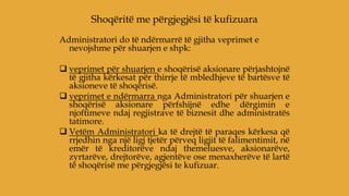 Administratori do të ndërmarrë të gjitha veprimet e
nevojshme për shuarjen e shpk:
 veprimet për shuarjen e shoqërisë aksionare përjashtojnë
të gjitha kërkesat për thirrje të mbledhjeve të bartësve të
aksioneve të shoqërisë.
 veprimet e ndërmarra nga Administratori për shuarjen e
shoqërisë aksionare përfshijnë edhe dërgimin e
njoftimeve ndaj regjistrave të biznesit dhe administratës
tatimore.
 Vetëm Administratori ka të drejtë të paraqes kërkesa që
rrjedhin nga një ligj tjetër përveq ligjit të falimentimit, në
emër të kreditorëve ndaj themeluesve, aksionarëve,
zyrtarëve, drejtorëve, agjentëve ose menaxherëve të lartë
të shoqërisë me përgjegjësi te kufizuar.
Shoqëritë me përgjegjësi të kufizuara
 