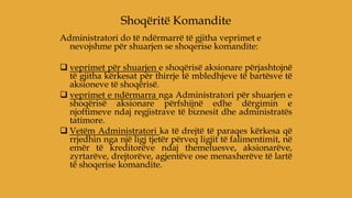Administratori do të ndërmarrë të gjitha veprimet e
nevojshme për shuarjen se shoqerise komandite:
 veprimet për shuarjen e shoqërisë aksionare përjashtojnë
të gjitha kërkesat për thirrje të mbledhjeve të bartësve të
aksioneve të shoqërisë.
 veprimet e ndërmarra nga Administratori për shuarjen e
shoqërisë aksionare përfshijnë edhe dërgimin e
njoftimeve ndaj regjistrave të biznesit dhe administratës
tatimore.
 Vetëm Administratori ka të drejtë të paraqes kërkesa që
rrjedhin nga një ligj tjetër përveq ligjit të falimentimit, në
emër të kreditorëve ndaj themeluesve, aksionarëve,
zyrtarëve, drejtorëve, agjentëve ose menaxherëve të lartë
të shoqerise komandite.
Shoqëritë Komandite
 