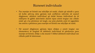 • Pas marrjes së lirimit ose mbylljes së rastit, cilado që ndodh e para
në kohë, përveq nëse gjykata nuk urdhëron ndryshe në seancë
dëgjimore, debitori individual që është biznes individual do të
ndërpres të gjithë aktivitetin afarist sipas emrit tregtar ose cilitdo
emër që e ka përdorur në tregti, ose prej çfarëdo emri të ngjashëm
me emrin e përdorur para marrjes së lirimit ose mbylljes së rastit.
• Në seancë dëgjimore gjykata lejon shitjen e emrit tregtar ose
elementeve të tregtisë së debitorit individual të përdorura para
marrjes së lirimit, shitje e cila mund t’i bëhet debitorit individual ose
cilësdo palë të interesuar.
Bizneset individuale
 