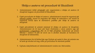 1. Administratori është përgjegjës për organizimin e shitjes së aseteve të
shoqërisë tregtare në procedurë të likuidimit.
2. Gjatë procedurës së shitjes së aseteve, administratori mund të organizoj një
ankand publik, mund të angazhoj një shtëpi të ankandeve ose mund të
organizoj forma tjera të ofertimeve publike për shitje të aseteve të
shoqërisë.
3. Gjatë përcaktimit të çmimit minimal të shitjes së aseteve të shoqërisë,
Administratori do të merr për bazë vlerësimin e atyre aseteve nga një
profesionist i angazhuar dhe do të bëjë përpjekje maksimale që çmimi
fillestar i aseteve të jetë në nivel ose ti afrohet shumës së borxheve të
shoqërisë në falimentim.
4. Administratori do të kërkoj leje nga Gjykata që asetet ti shes në çmimin me
të lartë që ofrohet në treg, edhe pa procedura të ofertimit publik.
5. Gjykata ndaj kërkesës së Administratorit vendos me Aktvendim.
Shitja e aseteve në procedurë të likuidimit
 