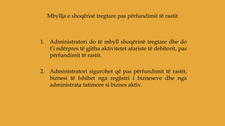 1. Administratori do të mbyll shoqërinë tregtare dhe do
t’i ndërpres të gjitha aktivitetet afariste të debitorit, pas
përfundimit të rastit.
2. Administratori sigurohet që pas përfundimit të rastit,
biznesi të fshihet nga regjistri i bizneseve dhe nga
administrata tatimore si biznes aktiv.
Mbyllja e shoqërisë tregtare pas përfundimit të rastit
 