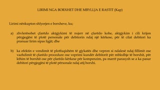 Lirimi nënkupton shlyerjen e borxheve, ku;
a) zhvlerësohet çfarëdo aktgjykimi të nxjerr në çfarëdo kohe, aktgjykim i cili krijon
përgjegjësi të plotë personale për debitorin ndaj një kërkese, për të cilat debitori ka
pranuar lirim sipas ligjit; dhe
b) ka efektin e vendimit të plotfuqishëm të gjykatës dhe vepron si ndalesë ndaj fillimit ose
vazhdimit të çfarëdo procedure ose veprimi kundër debitorit për mbledhje të borxhit, për
kthim të borxhit ose për çfarëdo kërkese për kompenzim, pa marrë parasysh se a ka pasur
debitori përgjegjësi të plotë përsonale ndaj atij borxhi.
LIRIMI NGA BORXHET DHE MBYLLJA E RASTIT (Kap)
 