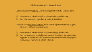 Debitori i cili është individ i shlyhen të gjitha borxhet e krijuara deri:
a) në momentin e konfirmimit të planit të riorganizimit; ose
b) deri në momentin e mbylljes së rastit të likudimit.
Debitori i cili nuk është individ do të lirohet nga borxhet ndaj të gjitha
kërkesave që kanë ekzistuar deri:
a) në momentin e konfirmimit të planit të riorganizimit; ose
b) deri në momentin e mbylljes së rastit të likuidimit ose njoftimin e
regjistrit të bizneseve dhe administratës tatimore mbi mbylljen e
rastit, cilado nga këto të ndodh e fundit.
Vlefshmëria në kohën e lirimit
 