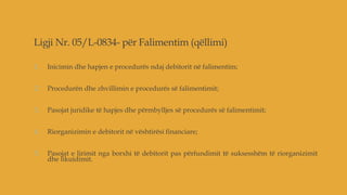 Ligji Nr. 05/L-0834- për Falimentim (qëllimi)
1. Inicimin dhe hapjen e procedurës ndaj debitorit në falimentim;
2. Procedurën dhe zhvillimin e procedurës së falimentimit;
3. Pasojat juridike të hapjes dhe përmbylljes së procedurës së falimentimit;
4. Riorganizimin e debitorit në vështirësi financiare;
5. Pasojat e lirimit nga borxhi të debitorit pas përfundimit të suksesshëm të riorganizimit
dhe likuidimit.
 