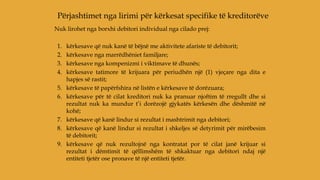 Nuk lirohet nga borxhi debitori individual nga cilado prej:
1. kërkesave që nuk kanë të bëjnë me aktivitete afariste të debitorit;
2. kërkesave nga marrëdhëniet familjare;
3. kërkesave nga kompenizmi i viktimave të dhunës;
4. kërkesave tatimore të krijuara për periudhën një (1) vjeçare nga dita e
hapjes së rastit;
5. kërkesave të papërfshira në listën e kërkesave të dorëzuara;
6. kërkesave për të cilat kreditori nuk ka pranuar njoftim të rregullt dhe si
rezultat nuk ka mundur t’i dorëzojë gjykatës kërkesën dhe dëshmitë në
kohë;
7. kërkesave që kanë lindur si rezultat i mashtrimit nga debitori;
8. kërkesave që kanë lindur si rezultat i shkeljes së detyrimit për mirëbesim
të debitorit;
9. kërkesave që nuk rezultojnë nga kontratat por të cilat janë krijuar si
rezultat i dëmtimit të qëllimshëm të shkaktuar nga debitori ndaj një
entiteti tjetër ose pronave të një entiteti tjetër.
Përjashtimet nga lirimi për kërkesat specifike të kreditorëve
 