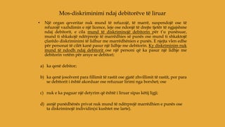 • Një organ qeveritar nuk mund të refuzojë, të marrë, suspendojë ose të
refuzojë vazhdimin e një licence, leje ose ndonjë të drejte tjetër të ngjajshme
ndaj debitorit, e cila mund të diskriminojë debitorin për t’u punësuar,
mund ti shkakojë ndërprerje të marrëdhies së punës ose mund ti shkaktojë
çfarëdo diskriminimi të lidhur me marrëdhënien e punës. E njejta vlen edhe
për personat të cilët kanë pasur një lidhje me debitorin. Ky diskriminim nuk
mund të ndodh ndaj debitorit ose një personi që ka pasur një lidhje me
debitorin vetëm për arsye se debitori:
a) ka qenë debitor;
b) ka qenë josolvent para fillimit të rastit ose gjatë zhvillimit të rastit, por para
se debitorit i është akorduar ose refuzuar lirimi nga borxhet; ose
c) nuk e ka paguar një detyrim që është i liruar sipas këtij ligji;
d) asnjë punëdhënës privat nuk mund të ndërprejë marrëdhien e punës ose
ta diskriminojë individin(si kushtet me larte).
Mos-diskriminimi ndaj debitorëve të liruar
 