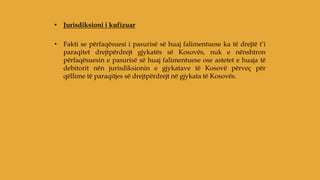 • Jurisdiksioni i kufizuar
• Fakti se përfaqësuesi i pasurisë së huaj falimentuese ka të drejtë t’i
paraqitet drejtpërdrejt gjykatës së Kosovës, nuk e nënshtron
përfaqësuesin e pasurisë së huaj falimentuese ose astetet e huaja të
debitorit nën jurisdiksionin e gjykatave të Kosovë përveç për
qëllime të paraqitjes së drejtpërdrejt në gjykata të Kosovës.
 