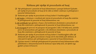  Një përfaqësuesi i pasurisë së huaj falimentuese i paraqet kërkesë Gjykatës
për njohje të procedurës së huaj në të cilën ai është i emëruar si përfaqëuesi i
pasurisë falimentuese.
 Kërkesës për njohje të procedurës së huaj duhet t’i bashkangjitet:
1. një kopje e vërtetuar e vendimit për inicim të procedurës së huaj dhe emërim
të përfaqësuesit të pasurisë së huaj falimentuese; ose
2. një certifikatë nga gjykata e huaj e cila konfirmon ekzistimin e procedurës së
huaj dhe emërimin e përfaqësuesit të pasurisë së huaj falimentuese; ose
3. në mungesë të provave të parapara në paragrafet 2 dhe 3 të këtij neni, çfarëdo
prove të pranueshme për gjykatë e cila dëshmon ekzistimin e procedurës së
huaj dhe emërimin e përfaqësuesit të pasurisë së huaj.
 Kërkesës për njohje të procedurës së huaj duhet t’i bashkangjitet edhe një
deklaratë për të gjitha procedurat e huaja në të cilat është palë debitori, të
cilat janë të njohura për përfaqësuesin e pasurisë së huaj falimentuese.
 Gjykata mund t’i kërkojë përfaqësuesit të pasurisë së huaj falimentuese edhe
përkthimin e dokumentacionit të dorëzuar sipas këtij neni, në njërën nga
gjuhët zyrtare të Kosovë.
Kërkesa për njohje të procedurës së huaj
 