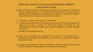  Nga momenti i paraqitjes së kërkesës për njohje deri në momentin e vendosjes së
kërkesës, gjykata mundet që me kërkesë të përfaqësuesit të pasurisë së huaj
falimentuese të udhërojë masë të përkohshme kur është e nevojshme për ruajtjen e
aseteve të debitorit ose interesave të kreditorëve, përfshirë:
1. vendosjen e moratoriumit ndaj aseteve të debitorit;
2. vendosjen nën administrim të përfaqësuesit të pasurisë së huaj falimentuese të të
gjitha ose një pjese të aseteve të debitorit që gjenden në Kosovë ose nën
administrimin e një personi tjetër sipas vendimit të Gjykatës, me qëllim të ruajtjes
së vlerës së;
3. çfarëdo mase të paraparë me ligj.
 Përveç nëse vazhdohet sipas paragrafit 1.6 të nenit 131 të këtij ligji masa e
përkohshme sipas këtij neni ndërpritet në momentin kur vendoset për njohje të
procedurës së huaj.
 Gjykata refuzon lëshimin e masës së përkohshme sipas këtij neni nëse masa e tillë
mund të ndërhyjë në administrimin e procedurës së huaj kryesore.
Masat që mund të vendosen pas kërkesës për njohje të
procedurës së huaj
 