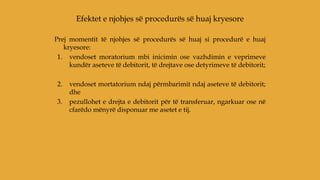 Prej momentit të njohjes së procedurës së huaj si procedurë e huaj
kryesore:
1. vendoset moratorium mbi inicimin ose vazhdimin e veprimeve
kundër aseteve të debitorit, të drejtave ose detyrimeve të debitorit;
2. vendoset mortatorium ndaj përmbarimit ndaj aseteve të debitorit;
dhe
3. pezullohet e drejta e debitorit për të transferuar, ngarkuar ose në
cfarëdo mënyrë disponuar me asetet e tij.
Efektet e njohjes së procedurës së huaj kryesore
 
