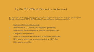 Ligji Nr. 05/L-0834- për Falimentim ( fushëveprimi)
Ky ligj është i zbatueshëm ndaj të gjitha Shoqërive Tregtare të rregulluara me Ligjin për Shoqëritë
Tregtare, (Individual, SHPK, SHA, Ortakëritë e përgjithshme, Shoqëri komandite).
 Ligji nuk zbatohet ndaj (neni 2):
1. Institucioneve R. Kosovës, pra organeve qeveritare;
2. Institucionet financiare(bankat, institucionet jobankare);
3. Kompanitë e sigurimeve;
4. Fondeve pensionale ose ofrueseve te skemave pensionale;
5. Ndërmarrjet shoqërore nen administrimin e AKP; dhe
6. Ndërmarrjeve publike.
 