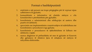 1. emërimin e një personi ose trupe përgjegjëse për të vepruar sipas
udhëzimeve të gjykatës;
2. komunikimin e informative në çfarëdo mënyre e cila
konsiderohet e përshtatshme për gjykatën;
3. koordinimin e administrimit dhe mbikqyrjes së aseteve dhe
punëve të debitorit;
4. aprovimin ose implementimin e marrëveshjeve të ndërlidhura me
koordinimin e procedurave nga gjykata;
5. koordinimin e procedurave të njëkohësishme të lidhura me
debitorin e njejtë;
6. seanca dëgjimore të përbashkëta në mes të gjykatës së Kosovës
dhe gjykatave të shteteve tjera të mbajtura në mënyra të
ndryshme elektronike.
Format e bashkëpunimit
 