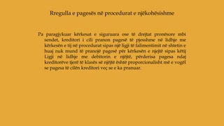Pa paragjykuar kërkesat e siguruara ose të drejtat pronësore mbi
sendet, kreditori i cili pranon pagesë të pjesshme në lidhje me
kërkesën e tij në procedurat sipas një ligji të falimentimit në shtetin e
huaj nuk mund të pranojë pagesë për kërkesën e njejtë sipas këtij
Ligji në lidhje me debitorin e njëjtë, përderisa pagesa ndaj
kreditorëve tjerë të klasës së njëjtë është proporcionalisht më e vogël
se pagesa të cilën kreditori veç se e ka pranuar.
Rregulla e pagesës në procedurat e njëkohësishme
 