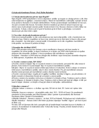 1
E drejta nderkombetare Private - Prof. Halim Bajraktari
1. E drejta nderkombetare private sipas Hegelit?
Sipas Hegelit e DNP perkufizohet si teresie dispozitave juridike qe tregojn se e drejtqa private e cilit shtet
eshte kompetente ne zgjidhjen e mosmarrveshjeve. Shtetet në marrëdhëniet e ndërsjellta veprojnë në bazë
të dy parimeve themelore të së drejtës ndërkombëtare. Parime që determinojnë marrëdhëniet në mes tyre.
Ato janë sovraniteti dhe barazia. Sovraniteti shtetëror mundëson që shteti në mënyrë të pavarur nga
shtetet e tjera të përcaktojnë sistemin juridik brenda territorit të tij. Barazia e shteteteve është e lidhur me
sovranitetin. E drejta e shteteve për të qenë të barabarta që do të thotë se përmbajtja e sovranitetit
shtetëror për çdo shtet është e njëjtë.
2. Cka eshte e drejta nderkombetare private?
Eshte teresi normash juridike te cilat e percaktojn nese nje marrveshje juridike civile e karakterizon me
element te huaj. Duhet te rregullohen ne baze te nje sistemi apo ten je shteti tjeter te huaj te cilin paraqet
pika e kontaktit. Ajo është pjesë e sistemit juridik të brendshëm me të cilin rregullohen marrëdhëniet
civile-juridike me element të jashtëm (të huaj).
3.Paraqitja dhe zhvillimi i DNP?
DNP- eshte paraqitur atehere kur formaqt e reja te mardhenieve shoqerore nuk kane mundur te
rregullohen me norma juridike te degeve ekzistuese te se drejtes, por DNP eshte kushtezuar ne rrjedhat
shoqerore dhe ekonomike zhvillimin e forcave prodhuese dhe marrdhenive ne prodhim.
Periodizmi i historikut te DNP behet me shfaqjen dhe zhvillimin neper formacione ekonimiko-shoqerore
si: Skllavopronari, Kapitalizmi dhe Socializmi.
4. Teoritë e statuteve (shek. XIV-XIX)?
a)Teoritë e statuteve krijojnë lloje të veçanta të statuteve si ato territorial, personale bile edhe statute të
përziera. Këto statute të veçanta krijojnë lloje të veçanta të marrëdhënieve juridike.
b)Krijimi i llojeve të veçanta të statuteve bëhet sipas kritereve të ndryshme. Kriteri i ndarjes së statuteve
është natyra e marrëdhënieve juridike ndaj të cilave statuti zbatohet. Pra,për marrëdhëniet statusore
zbatohet statuti personal, për marrëdhëniet sendore zbatohet statuti territorial.
c)Teoritë e statu kanë krijuar rregulla për të zgjidhur konfliktin interlokal të ligjeve, pra përcaktimin e të
drejtës (statutit) së zbatueshme brenda një sovraniteti a sistemi juridik.
d)Teoria e statuteve ka mendime rreth arsyes së zbatimit të së drejtës së huaj. Tendenca e parë se shtetet
janë të obliguara të zbatojnë të drejtën e huaj. Tendenca e dytë se shtetet nuk kanë një obligim të tillë por
mund të lejojnë zbatimin e së drejtës së huaj për shkak të mirësjelljes ndërkombëtare.
5.Shkollat e statuteve?
a)Shkollat italiane e statuteve - e zhvilluar nga shek. XII deri në shek. XV. Juristi më i njohur ishte
Bartolo.
b)Shkollat franceze e statuteve – në periudhën midis shek. XVI – XVIII në Francë. Dy mendimtarët
autoritativë të kësaj periudhe janë Sharl Dymulen (ithtar i parimit të personalitetit) dhe Bertrand
Darzhantre (ithtar i parimit të territorialitetit).
c)Shkollat holandeze –flamane e statuteve – në shek. XVII në Holandë. Përfaqësuesimë i rëndësishëm i
shkollës holandeze – flamane është Urlih Huber që përdori shprehjen “konflikt i ligjeve” për herë të parë
në librin e tij.
Në shek. XIX në Gjermani dhe Itali u paraqitën ide që kundërshtojnë koncëptin kryesor të shkollave të
statuteve. Si mendimtarë të rëndësishëm ishin Vehteridhe Savinji. Poashtu, në këtë shekull në Itali u
paraqit edhe Mançini.
 