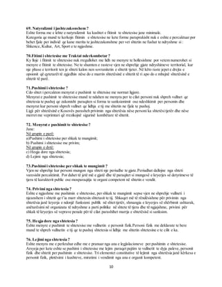 10
69. Natyralizmi i jashtezakonshem ?
Eshte forma me e lehte e natyralizmit ku kushtet e fitimit te shtetesise jane minimale.
Kategoria qe mund te kerkojn fitimin e shtetesise ne kete forme paraprakisht nuk e eshte e percaktuar por
behet fjale per individ qe kane merita te jashtezakonshme per vet shtetin ne fushat te ndryshme si :
Shkence, Kultur, Art, Sport e te ngjashme.
70.Fitimi i shtetesise me Traktat nderkombetar ?
Ky lloje i fitimit te shtetesise nuk rregullohet me lidh ne menyre te hollesishme por vetem numerohet si
menyre e fitimit te shtetesise. Ne te shumten e rasteve vjen ne shprehje gjate ndryshimeve territorial, kur
nje phase e territorit ten je shteti kalon nen sovranitetin e shtetit tjeter. Në këto raste jepet e drejta e
opsionit që qytetarët të zgjedhin nëse do e marrin shtetësinë e shtetit të ri apo do e mbajnë shtetësinë e
shtetit të parë.
71.Pushimi i shtetesise ?
Cdo shtet i percakton menyrat e pushimit te shtetsise me normat ligjore.
Menyrat e pushimit te shtetesise mund te ndahen ne menyra per te cilat personi nuk shpreh vullnet qe
shtetesia te pushoj qe zakonisht paraqiten si forma te sanksionimit ose ndeshkimit per personin dhe
menyrat kur personi shpreh vullnet qe lidhja e tij me shtetin ne fjale te pushoj.
Ligji për shtetësinë e Kosovës parasheh privimin nga shtetësia nëse personi ka shtetësitjetër dhe nëse
merret me veprimtari që rrezikojnë sigurinë kombëtare të shtetit.
72. Menyrat e pushimit te shtetesise ?
Jane:
Në grupin e parë:
a)Pushimi i shtetesise per shkak te mungimit;
b) Pushimi i shtetesise me privim;
Në grupin e dytë:
c) Heqja dore nga shtetesia;
d) Lejimi nga shtetesia;
73.Pushimi i shtetesise per shkak te mungimit ?
Vjen ne shprehje kur personi mungon nga shteti nje periudhe te gjate.Periudhat dallojne nga shteti
varesisht percaktimit. Por duhet të jetë më e gjatë dhe të paraqitet si mungesë e kryerjes së detyrimeve të
tjera të karakterit public ose mosparaqitja te organi competent në shtetin e vendit.
74. Privimi nga shtetesia ?
Eshte e ngjashme me pushimin e shtetesise, per shkak te mungimit sepse vjen ne shprehje vullneti i
njeanshem i shtetit qe t’ia marr shtetesin shtetasit te tij. Shkaqet më të rëndësishme për privimin nga
shtetësia janë kryerja e ndonjë funksioni publik në shtet tjetër, shmangia e kryerjes së shërbimit ushtarak,
anëtarësimi në organizata të ndryshme a parti politike në shtete të tjera dhe të ngjajshme, privimi për
shkak të kryerjes së veprave penale për të cilat parashihet marrja e shtetësisë si sanksion.
75. Heqja dore nga shtetesia ?
Eshte menyre e pushimit te shtetesise me vullnetin e personit fizik.Personi fizik me deklarate te bere
mund te shpreh vullnetin e tij qe te pushoj shtetesia si lidhje me shtetin shtetesine e te cilit e ka.
76. Lejimi nga shtetesia ?
Eshte menyra me e perkrahur edhe me e pranuar nga ana e legjislacioneve per pushimin e shtetesise.
Arsyeja per kete eshte se pushimi i shtetesise me lejim paraqet pajtim te vullnetit te dyja paleve, personit
fizik dhe shtetit per pushimin e shtetesise. Tri elementet constitutive të lejimit nga shtetësia janë kërkesa e
personit fizik, plotësimi i kushteve, miratimi i vendimit nga ana e organit kompetent.
 