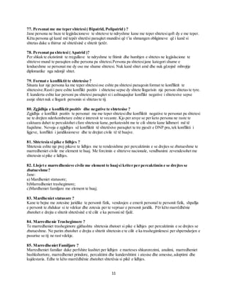 11
77. Personat me me teper shtetesi ( Bipatrid, Polipatrid ) ?
Jane persona ne baze te legjislacioneve te shteteve te ndryshme kane me teper shtetesiqoft dy e me teper.
Këta persona që kanë më tepër shtetësi paraqitet mundësi që t’iu shmangen obligimeve që i kanë si
shtetas duke u thirrur në shtetësinë e shtetit tjetër.
78. Personat pa shtetesi ( Apatrid )?
Per shkak te ekzistimit te rregullave te ndryshme te fitimit dhe humbjen e shtetes ne legjislacione te
shteteve mund te paraqiten edhe persona pa shtetesi.Persona pa shtetesijane kategori shume e
lendueshme se personat me dy ose me shume shtetesi. Nuk kanë shtet amë dhe nuk gëzojnë mbrojtje
diplomatike nga ndonjë shtet.
79. Format e konfliktit te shtetesise ?
Situata kur nje persona ka me teper shtetesiose eshte pa shtetesi paraqesin format te konfliktit te
shtetesive.Rastii pare eshte konflikt pozitiv i shteteise sepse dy shtete llogarisin nje person shtetas te tyre.
E kunderta eshte kur personi pa shtetesi paraqitet si i ashtuquajtur konflikt negative i shtetesive sepse
asnje shtet nuk e llogarit personin si shtetas te tij.
80. Zgjidhja e konfliktit pozitiv dhe negative te shtetesise ?
Zgjidhja e konflikit pozitiv te personat me me teper shtetesidhe konfliktit negative te personat pa shtetesi
ne te drejten nderkombetare eshte e interesit te vecante. Kjo per arsye se per keto persona ne raste te
caktuara duhet te percaktohet cfare shtetesie kane,perkatesisht me te cili shtete kane lidhmeri më të
fuqishme. Nevoja e zgjidhjes së konfliktit të shtetësive paraqitet te tre pjesët e DNP pra,tek konflikti i
ligjeve, konflikti i juridiksioneve dhe te drejtat civile të të huajve.
81. Shtetesia si pike e lidhjes ?
Shtetesia eshte nje prej pikave te lidhjes me te rendesishme per percaktimin e se drejtes se zbatueshme te
marredheniet civile me element te huaj. Me forcimin e shteteve nacionale, vendbanimi zevendesohet me
shtetesin si pike e lidhjes.
82. Llojet e marredhenieve civile me element te huajsi kriter per percaktimin e se drejtes se
zbatueshme?
Jane:
a) Mardheniet statusore;
b)Marredheniet trashegimore;
c)Mardheniet familjare me element te huaj;
83. Mardheniet statusore ?
Kane te bejne me zotesine juridike te personit fizik, vendosjen e emerit personal te personit fizik, shpallja
e personit te zhdukur si te vdekur dhe zotesia per te vepruar e personit juridik. Për këto marrëdhënie
zbatohet e drejta e shtetit shtetësinë e të cilit e ka personi në fjalë.
84. Marredhenie Trashegimore ?
Te marredheniet trashegimore gjithashtu shtetesia zbatoet si pike e lidhjes per percaktimin e se drejtes se
zbatueshme. Ne parim zbatohet e drejta e shtetit shtetesin e te cilit e ka trashegimlenesi per shperndarjen e
pasurise se tij ne rast vdekje.
85. Marredheniet Familjare ?
Marredheniet familiar duke perfshire kushtet per lidhjen e marteses shkurorezimi, anulimi, marredheniet
bashkshortore, marredheniet prindore, percaktimi dhe kundershtimi i atesise dhe amesise,adoptimi dhe
kujdestaria. Edhe te këto marrëdhënie zbatohet shtetësia si pikë e lidhjes.
 